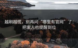 越刷越慌，别再问“哪里有官网”了：把家人也提醒到位