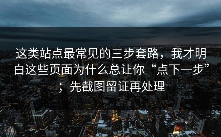 这类站点最常见的三步套路，我才明白这些页面为什么总让你“点下一步”；先截图留证再处理