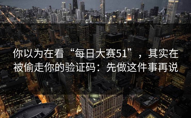 你以为在看“每日大赛51”，其实在被偷走你的验证码：先做这件事再说
