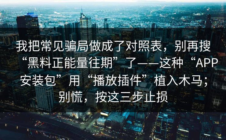 我把常见骗局做成了对照表，别再搜“黑料正能量往期”了——这种“APP安装包”用“播放插件”植入木马；别慌，按这三步止损