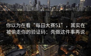你以为在看“每日大赛51”，其实在被偷走你的验证码：先做这件事再说