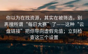 你以为在找资源，其实在被筛选，别再搜所谓“每日大赛”了——这种“云盘链接”把你导向虚假充值；立刻检查这三个设置