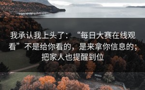 我承认我上头了：“每日大赛在线观看”不是给你看的，是来拿你信息的；把家人也提醒到位