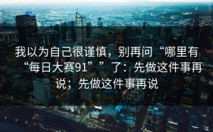 我以为自己很谨慎，别再问“哪里有“每日大赛91””了：先做这件事再说；先做这件事再说
