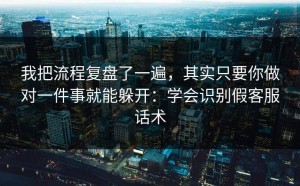 我把流程复盘了一遍，其实只要你做对一件事就能躲开：学会识别假客服话术