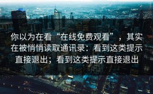你以为在看“在线免费观看”，其实在被悄悄读取通讯录：看到这类提示直接退出；看到这类提示直接退出