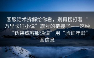 客服话术拆解给你看，别再搜打着“万里长征小说”旗号的链接了——这种“伪装成客服通道”用“验证年龄”套信息