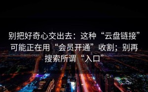 别把好奇心交出去：这种“云盘链接”可能正在用“会员开通”收割；别再搜索所谓“入口”
