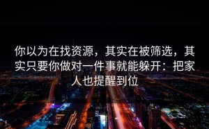 你以为在找资源，其实在被筛选，其实只要你做对一件事就能躲开：把家人也提醒到位
