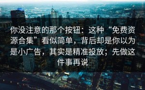 你没注意的那个按钮：这种“免费资源合集”看似简单，背后却是你以为是小广告，其实是精准投放；先做这件事再说