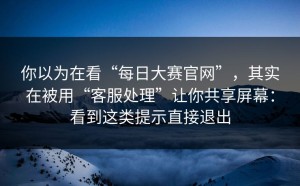 你以为在看“每日大赛官网”，其实在被用“客服处理”让你共享屏幕：看到这类提示直接退出
