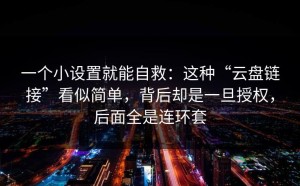 一个小设置就能自救：这种“云盘链接”看似简单，背后却是一旦授权，后面全是连环套