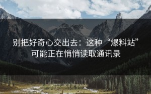 别把好奇心交出去：这种“爆料站”可能正在悄悄读取通讯录