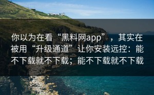 你以为在看“黑料网app”，其实在被用“升级通道”让你安装远控：能不下载就不下载；能不下载就不下载