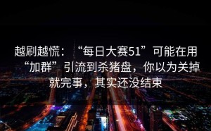 越刷越慌：“每日大赛51”可能在用“加群”引流到杀猪盘，你以为关掉就完事，其实还没结束