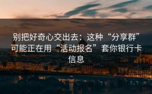 别把好奇心交出去：这种“分享群”可能正在用“活动报名”套你银行卡信息