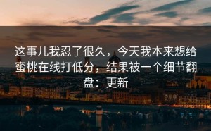 这事儿我忍了很久，今天我本来想给蜜桃在线打低分，结果被一个细节翻盘：更新