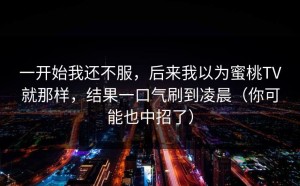 一开始我还不服，后来我以为蜜桃TV就那样，结果一口气刷到凌晨（你可能也中招了）