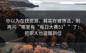 你以为在找资源，其实在被筛选，别再问“哪里有“每日大赛51””了：把家人也提醒到位