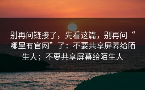 别再问链接了，先看这篇，别再问“哪里有官网”了：不要共享屏幕给陌生人；不要共享屏幕给陌生人