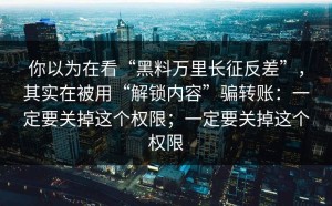 你以为在看“黑料万里长征反差”，其实在被用“解锁内容”骗转账：一定要关掉这个权限；一定要关掉这个权限