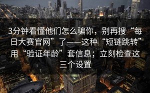 3分钟看懂他们怎么骗你，别再搜“每日大赛官网”了——这种“短链跳转”用“验证年龄”套信息；立刻检查这三个设置