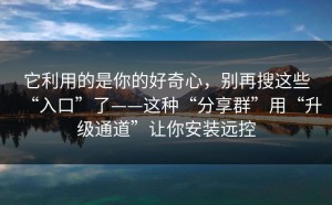 它利用的是你的好奇心，别再搜这些“入口”了——这种“分享群”用“升级通道”让你安装远控