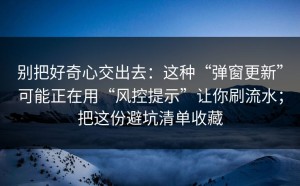 别把好奇心交出去：这种“弹窗更新”可能正在用“风控提示”让你刷流水；把这份避坑清单收藏