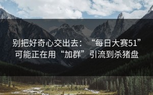 别把好奇心交出去：“每日大赛51”可能正在用“加群”引流到杀猪盘