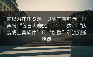 你以为在找资源，其实在被筛选，别再搜“每日大赛91”了——这种“伪装成工具软件”用“加群”引流到杀猪盘
