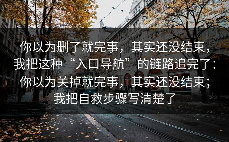 你以为删了就完事，其实还没结束，我把这种“入口导航”的链路追完了：你以为关掉就完事，其实还没结束；我把自救步骤写清楚了