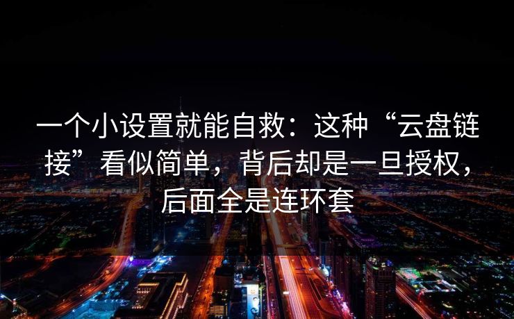 一个小设置就能自救:这种“云盘链接”看似简单,背后却是一旦授权,后面全是连环套 一个小设置就能自救:这种“云盘链接”看似简单,背后却是一旦授权,后面全是连环套
