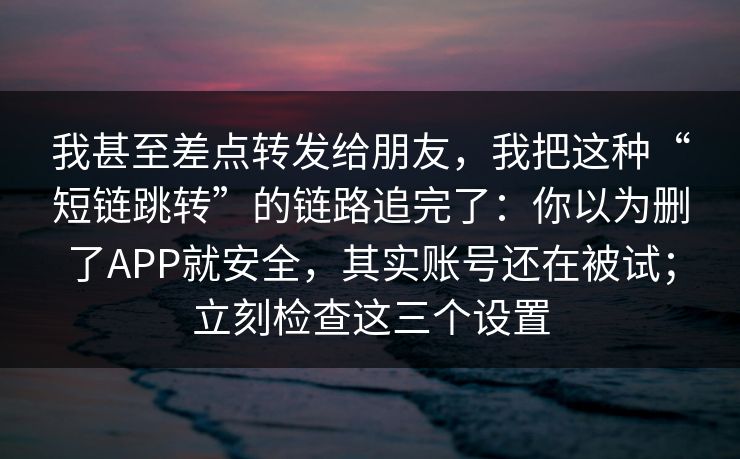 我甚至差点转发给朋友，我把这种“短链跳转”的链路追完了：你以为删了APP就安全，其实账号还在被试；立刻检查这三个设置