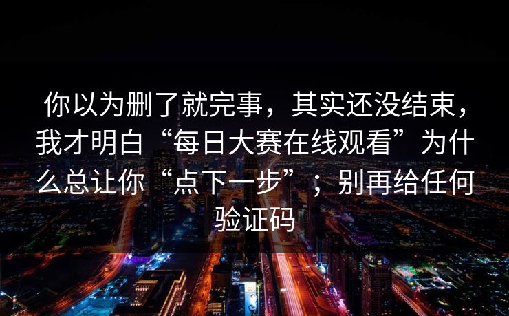 你以为删了就完事，其实还没结束，我才明白“每日大赛在线观看”为什么总让你“点下一步”；别再给任何验证码