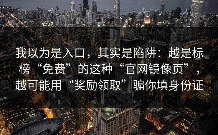 我以为是入口,其实是陷阱:越是标榜“免费”的这种“官网镜像页”,越可能用“奖励领取”骗你填身份证 我以为是入口,其实是陷阱:越是标榜“免费”的这种“官网镜像页”,越可能用“奖励领取”骗你填身份证