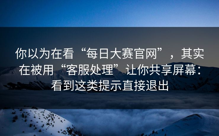 你以为在看“每日大赛官网”，其实在被用“客服处理”让你共享屏幕：看到这类提示直接退出