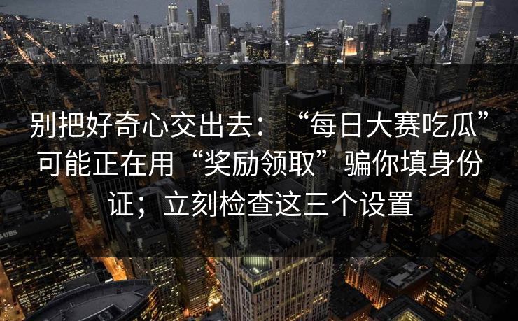 别把好奇心交出去：“每日大赛吃瓜”可能正在用“奖励领取”骗你填身份证；立刻检查这三个设置