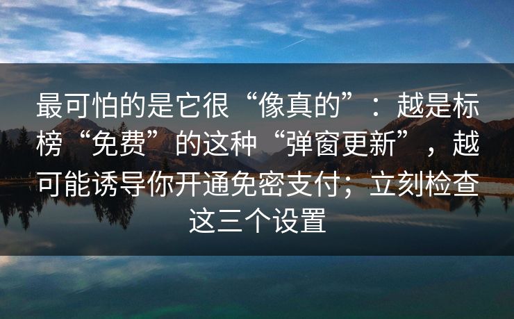 最可怕的是它很“像真的”：越是标榜“免费”的这种“弹窗更新”，越可能诱导你开通免密支付；立刻检查这三个设置