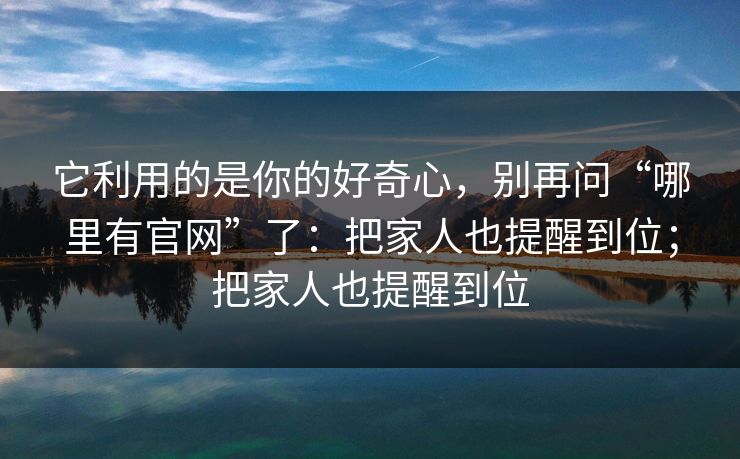 它利用的是你的好奇心，别再问“哪里有官网”了：把家人也提醒到位；把家人也提醒到位