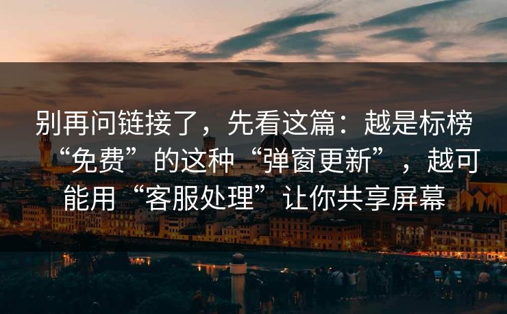 别再问链接了，先看这篇：越是标榜“免费”的这种“弹窗更新”，越可能用“客服处理”让你共享屏幕