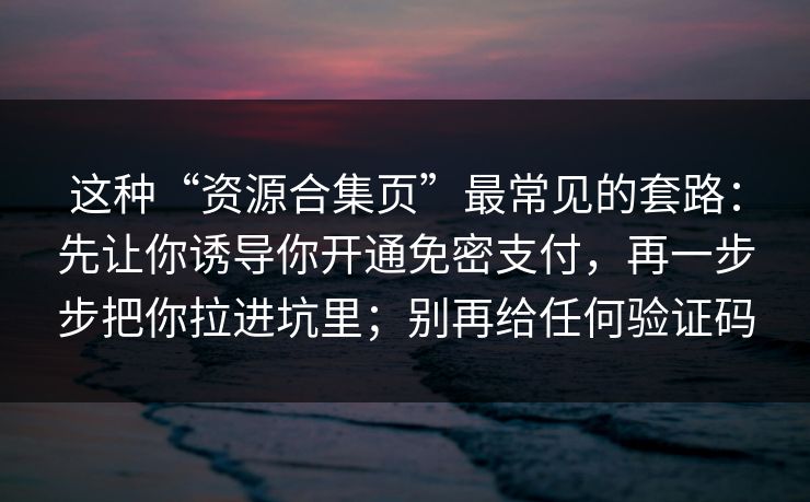 这种“资源合集页”最常见的套路：先让你诱导你开通免密支付，再一步步把你拉进坑里；别再给任何验证码