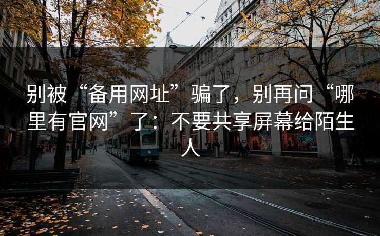 别被“备用网址”骗了，别再问“哪里有官网”了：不要共享屏幕给陌生人