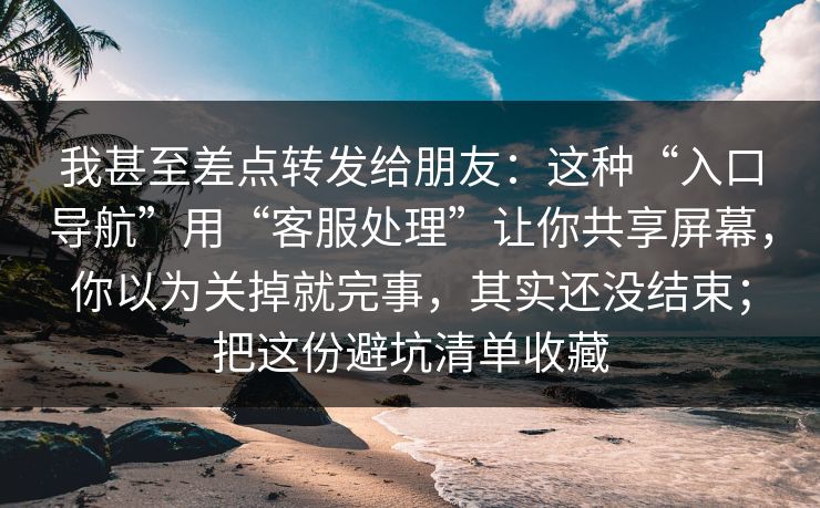 我甚至差点转发给朋友：这种“入口导航”用“客服处理”让你共享屏幕，你以为关掉就完事，其实还没结束；把这份避坑清单收藏