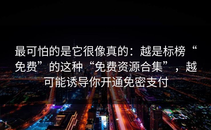 最可怕的是它很像真的：越是标榜“免费”的这种“免费资源合集”，越可能诱导你开通免密支付