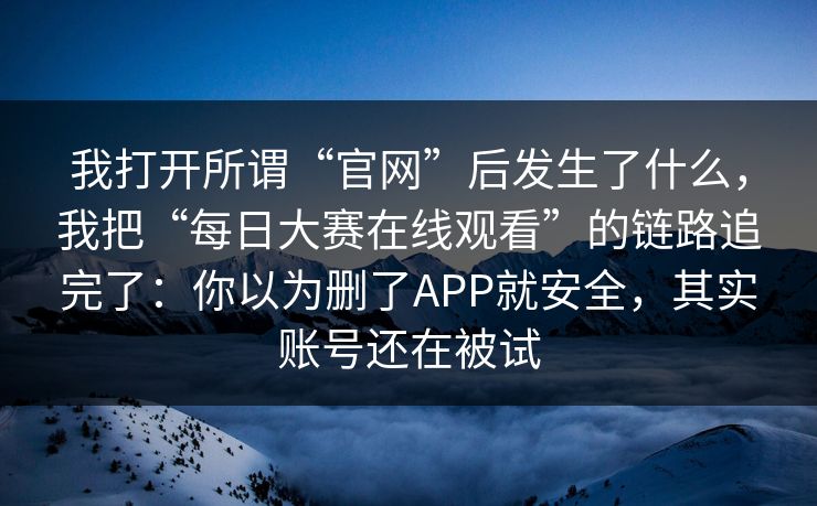 我打开所谓“官网”后发生了什么，我把“每日大赛在线观看”的链路追完了：你以为删了APP就安全，其实账号还在被试