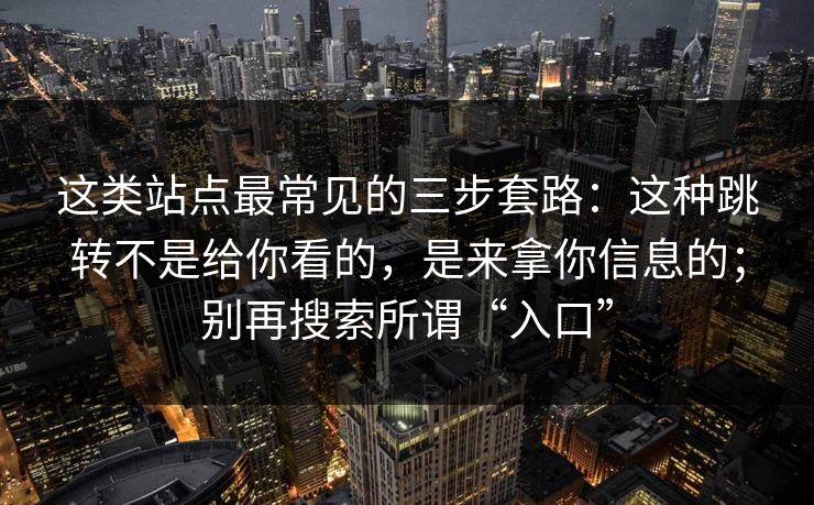 这类站点最常见的三步套路：这种跳转不是给你看的，是来拿你信息的；别再搜索所谓“入口”