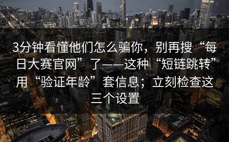 3分钟看懂他们怎么骗你，别再搜“每日大赛官网”了——这种“短链跳转”用“验证年龄”套信息；立刻检查这三个设置