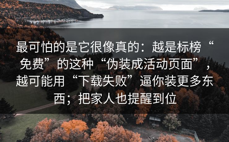 最可怕的是它很像真的：越是标榜“免费”的这种“伪装成活动页面”，越可能用“下载失败”逼你装更多东西；把家人也提醒到位