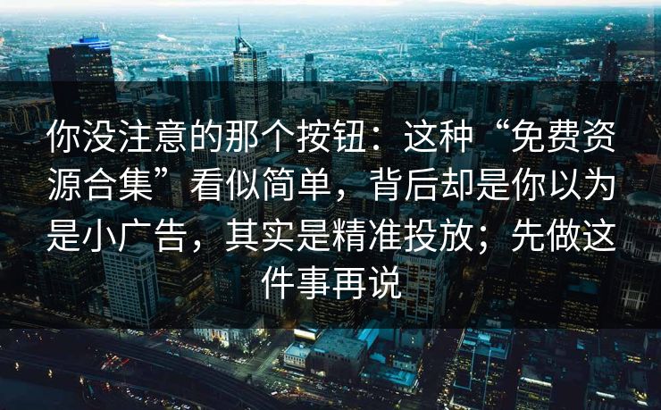 你没注意的那个按钮：这种“免费资源合集”看似简单，背后却是你以为是小广告，其实是精准投放；先做这件事再说