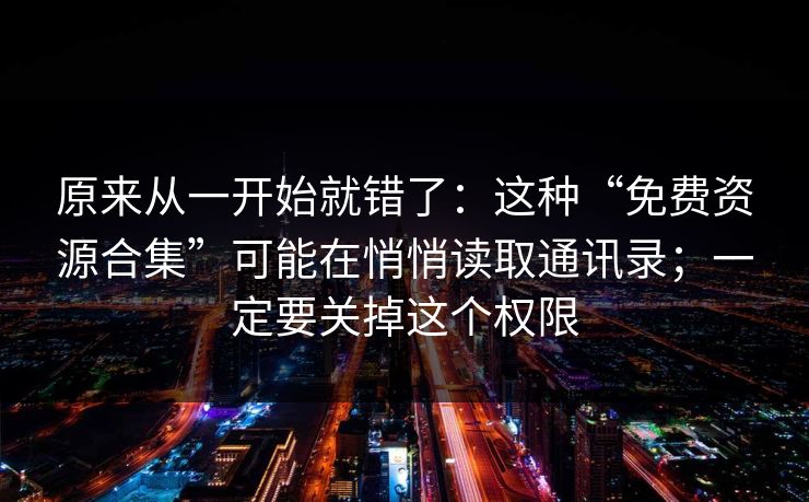 原来从一开始就错了：这种“免费资源合集”可能在悄悄读取通讯录；一定要关掉这个权限